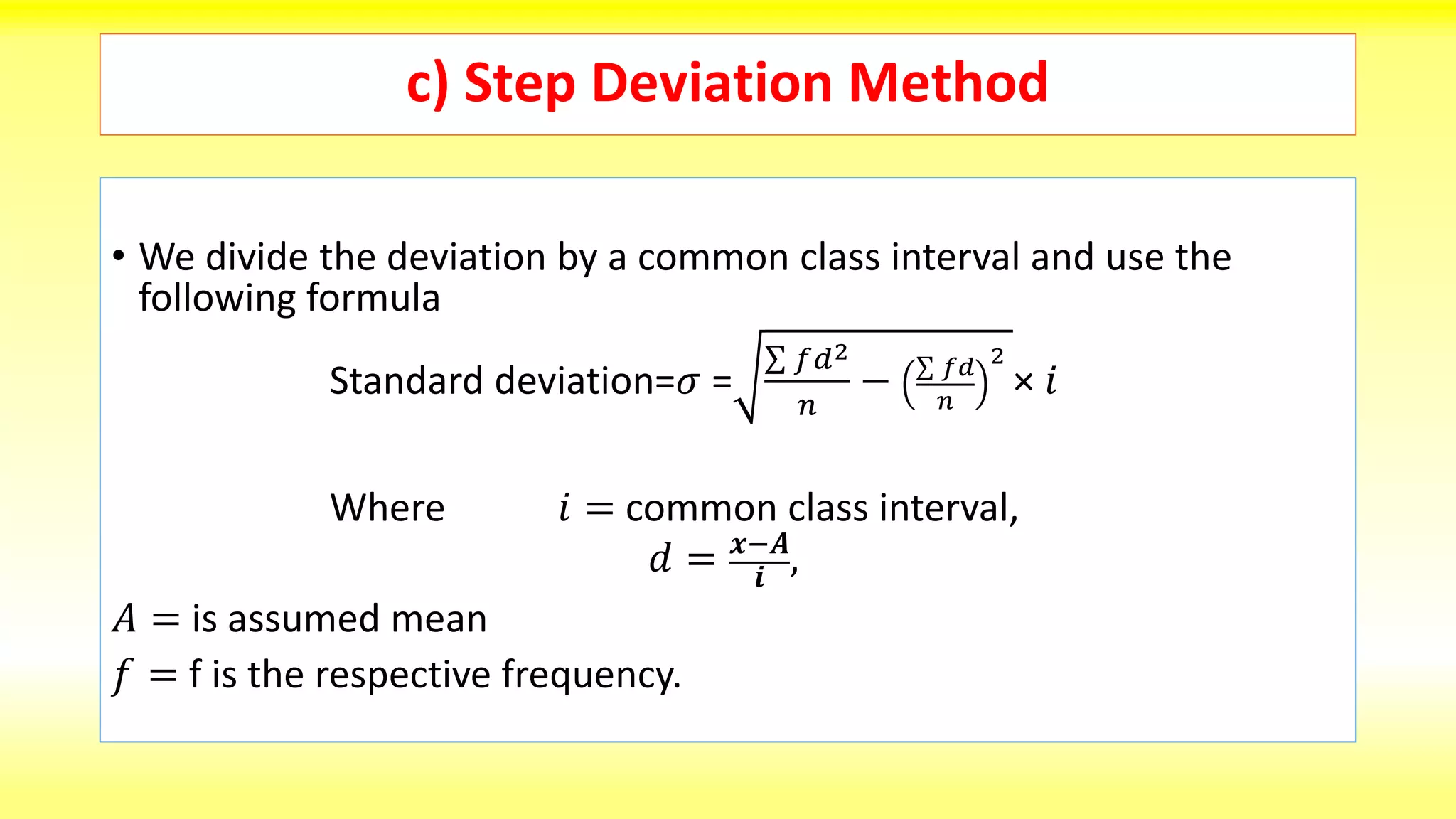 c) Step Deviation Method
• We divide the deviation by a common class interval and use the
following formula
Standard deviation=𝜎 =
𝑓𝑑2
𝑛
− 𝑓𝑑
𝑛
2
× 𝑖
Where 𝑖 = common class interval,
𝑑 = 𝒙−𝑨
𝒊 ,
𝐴 = is assumed mean
𝑓 = f is the respective frequency.
 