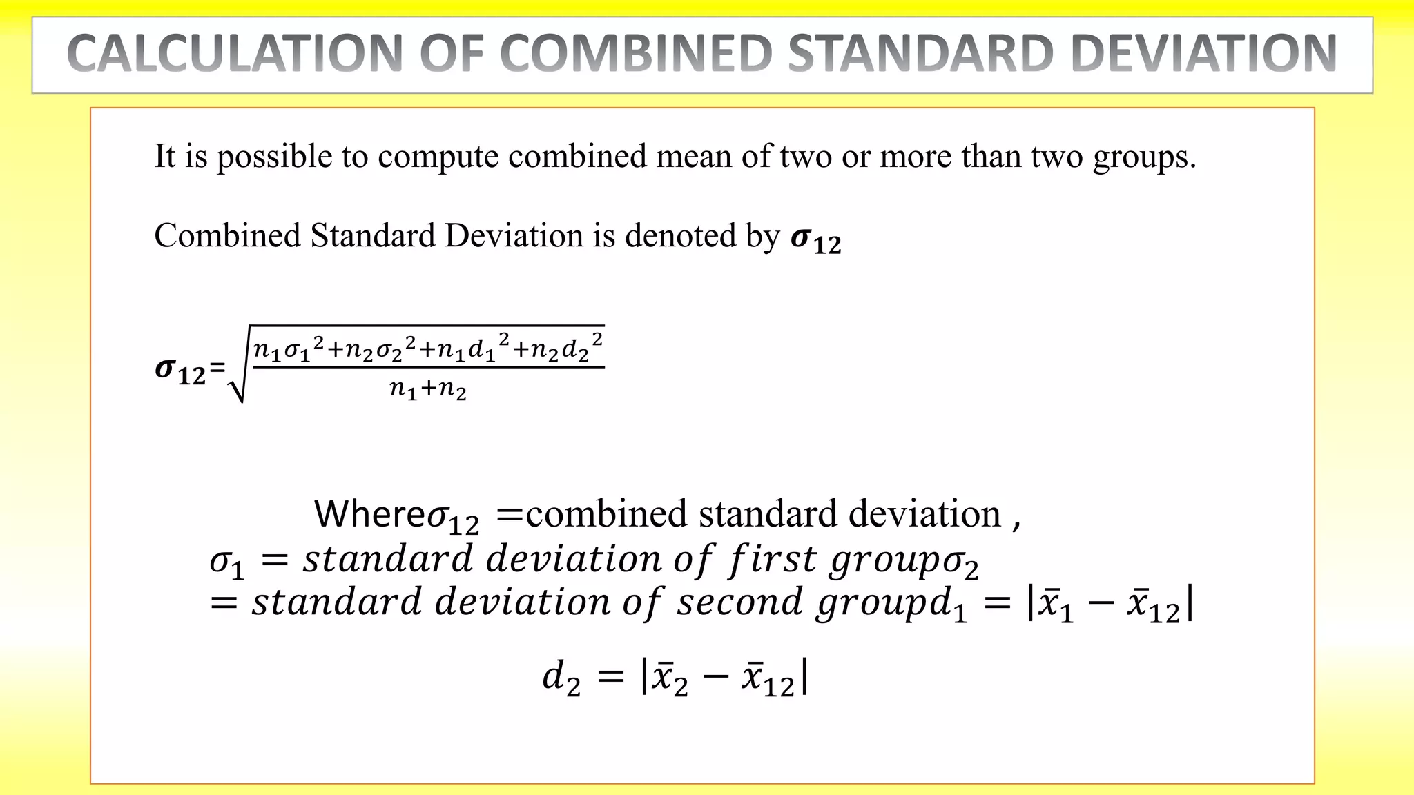 It is possible to compute combined mean of two or more than two groups.
Combined Standard Deviation is denoted by 𝝈 𝟏𝟐
𝝈 𝟏𝟐=
𝑛1 𝜎1
2+𝑛2 𝜎2
2+𝑛1 𝑑1
2
+𝑛2 𝑑2
2
𝑛1+𝑛2
Where𝜎12 =combined standard deviation ,
𝜎1 = 𝑠𝑡𝑎𝑛𝑑𝑎𝑟𝑑 𝑑𝑒𝑣𝑖𝑎𝑡𝑖𝑜𝑛 𝑜𝑓 𝑓𝑖𝑟𝑠𝑡 𝑔𝑟𝑜𝑢𝑝𝜎2
= 𝑠𝑡𝑎𝑛𝑑𝑎𝑟𝑑 𝑑𝑒𝑣𝑖𝑎𝑡𝑖𝑜𝑛 𝑜𝑓 𝑠𝑒𝑐𝑜𝑛𝑑 𝑔𝑟𝑜𝑢𝑝𝑑1 = 𝑥1 − 𝑥12
𝑑2 = 𝑥2 − 𝑥12
 