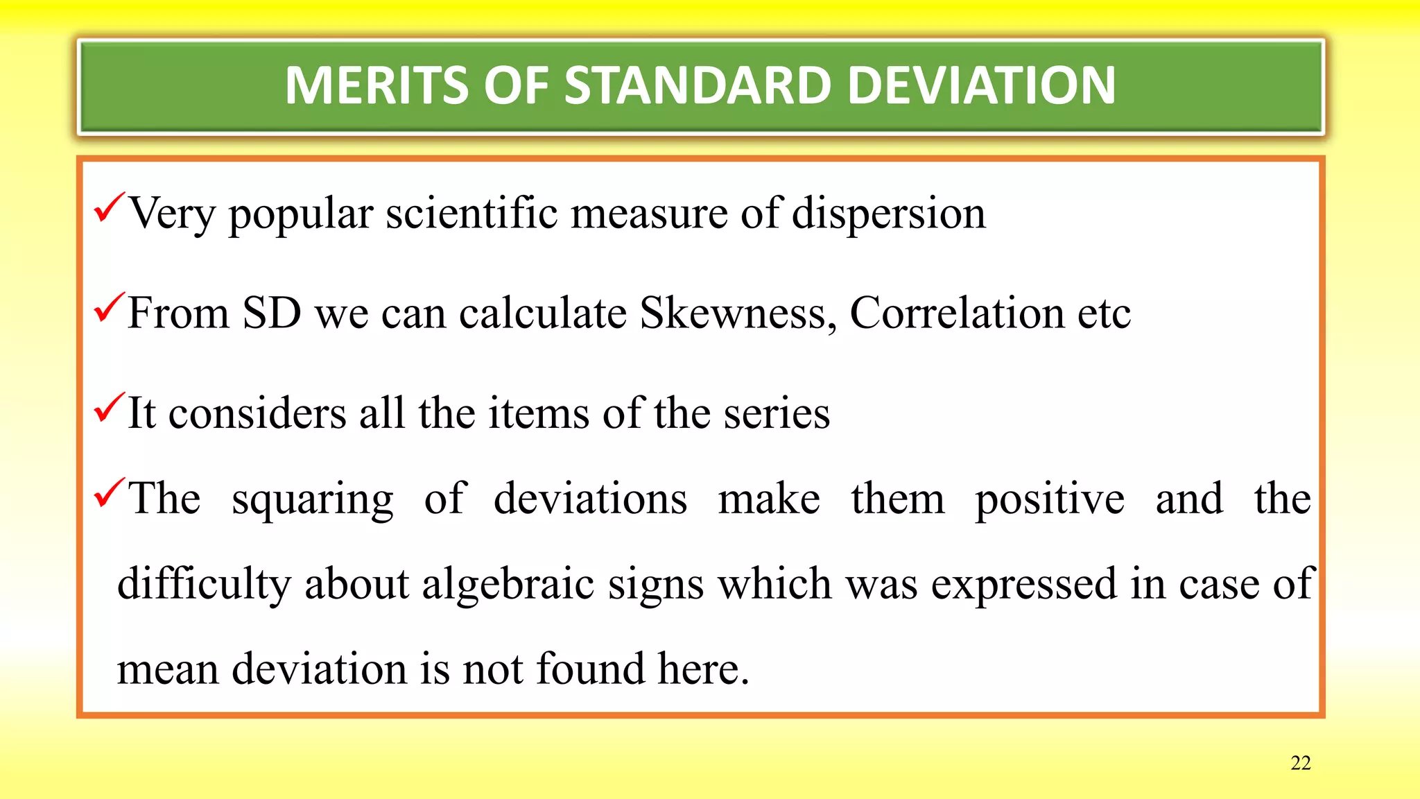 MERITS OF STANDARD DEVIATION
Very popular scientific measure of dispersion
From SD we can calculate Skewness, Correlation etc
It considers all the items of the series
The squaring of deviations make them positive and the
difficulty about algebraic signs which was expressed in case of
mean deviation is not found here.
22
 