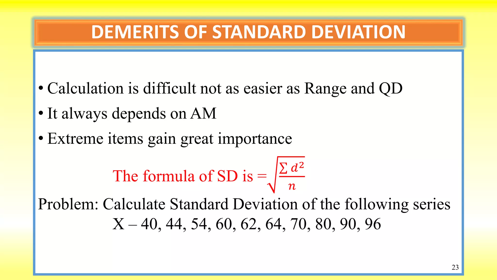 DEMERITS OF STANDARD DEVIATION
• Calculation is difficult not as easier as Range and QD
• It always depends on AM
• Extreme items gain great importance
The formula of SD is =
𝑑2
𝑛
Problem: Calculate Standard Deviation of the following series
X – 40, 44, 54, 60, 62, 64, 70, 80, 90, 96
23
 