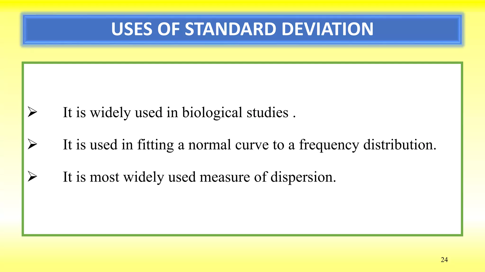 USES OF STANDARD DEVIATION
 It is widely used in biological studies .
 It is used in fitting a normal curve to a frequency distribution.
 It is most widely used measure of dispersion.
24
 