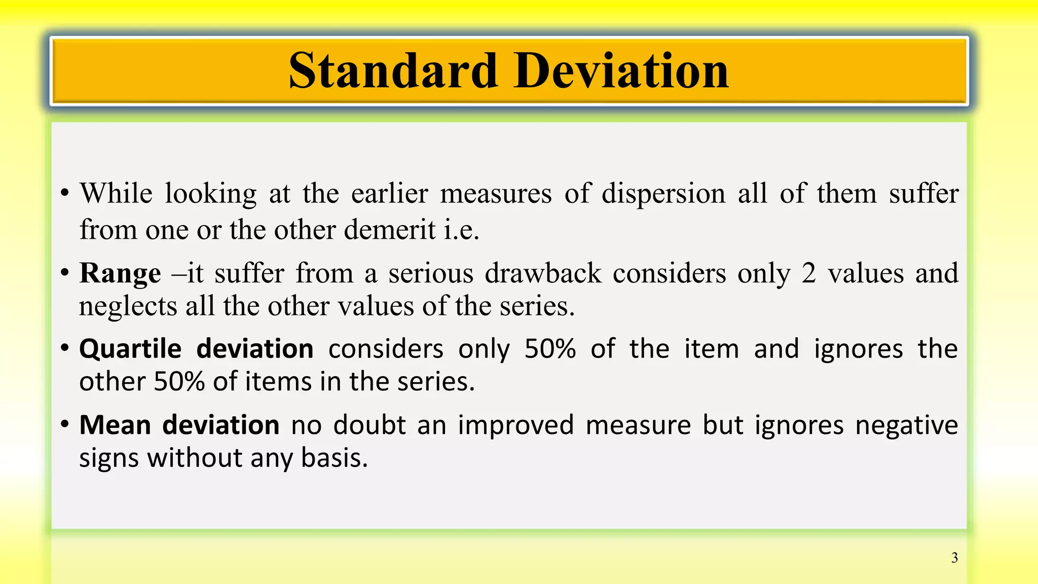 Standard Deviation
• While looking at the earlier measures of dispersion all of them suffer
from one or the other demerit i.e.
• Range –it suffer from a serious drawback considers only 2 values and
neglects all the other values of the series.
• Quartile deviation considers only 50% of the item and ignores the
other 50% of items in the series.
• Mean deviation no doubt an improved measure but ignores negative
signs without any basis.
3
 