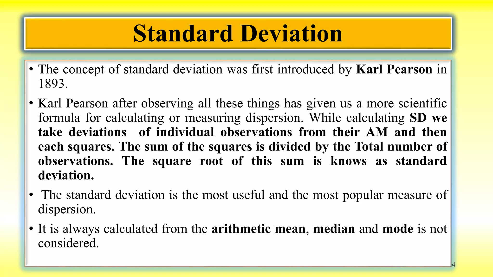 Standard Deviation
• The concept of standard deviation was first introduced by Karl Pearson in
1893.
• Karl Pearson after observing all these things has given us a more scientific
formula for calculating or measuring dispersion. While calculating SD we
take deviations of individual observations from their AM and then
each squares. The sum of the squares is divided by the Total number of
observations. The square root of this sum is knows as standard
deviation.
• The standard deviation is the most useful and the most popular measure of
dispersion.
• It is always calculated from the arithmetic mean, median and mode is not
considered.
4
 
