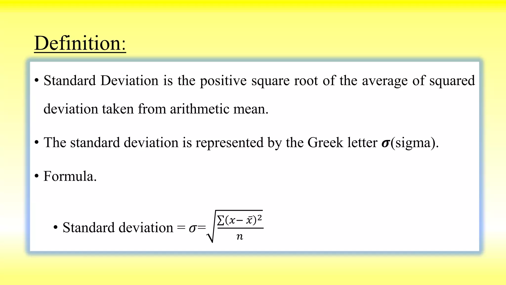 Definition:
• Standard Deviation is the positive square root of the average of squared
deviation taken from arithmetic mean.
• The standard deviation is represented by the Greek letter 𝝈(sigma).
• Formula.
• Standard deviation = 𝜎=
𝑥− 𝑥 2
𝑛
 