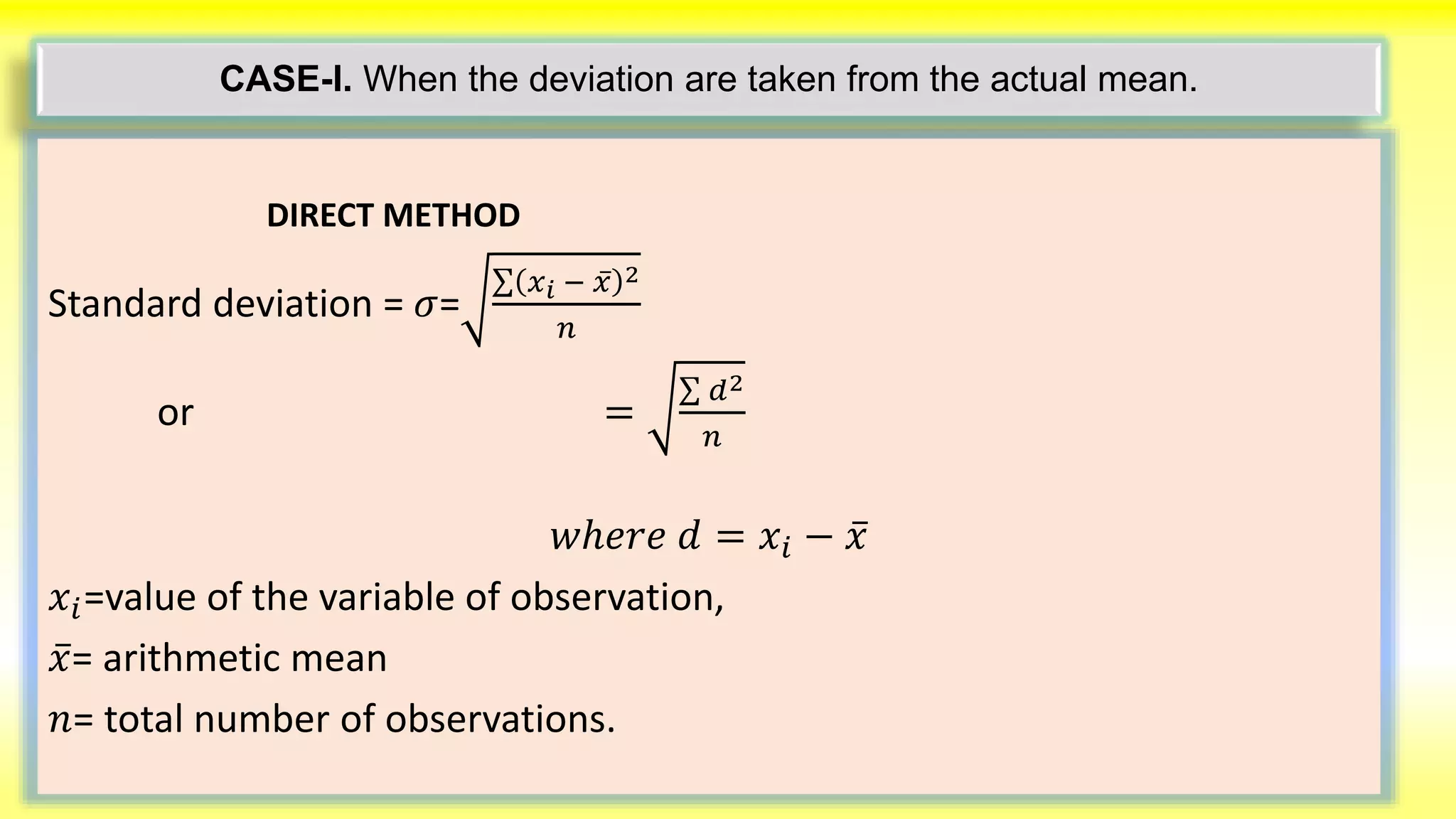 CASE-I. When the deviation are taken from the actual mean.
DIRECT METHOD
Standard deviation = 𝜎=
𝑥 𝑖 − 𝑥 2
𝑛
or =
𝑑2
𝑛
𝑤ℎ𝑒𝑟𝑒 𝑑 = 𝑥𝑖 − 𝑥
𝑥𝑖=value of the variable of observation,
𝑥= arithmetic mean
𝑛= total number of observations.
 