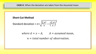 Short-Cut Method
Standard deviation = 𝜎=
𝑑2
𝑛
−
𝑑
𝑛
2
𝑤ℎ𝑒𝑟𝑒 𝑑 = 𝑥 − 𝐴, 𝐴 = 𝑎𝑠𝑠𝑢𝑚𝑒𝑑 𝑚𝑒𝑎𝑛,
𝑛 = 𝑡𝑜𝑡𝑎𝑙 𝑛𝑢𝑚𝑏𝑒𝑟 𝑜𝑓 𝑜𝑏𝑠𝑒𝑟𝑣𝑎𝑡𝑖𝑜𝑛.
CASE-II. When the deviation are taken from the Assumed mean.
 