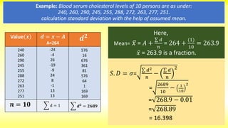 𝑆. 𝐷 = 𝜎=
𝑑2
𝑛
−
𝑑
𝑛
2
=
2689
10
− 1
10
2
= 268.9 − 0.01
= 268.89
= 16.398
Example: Blood serum cholesterol levels of 10 persons are as under:
240, 260, 290, 245, 255, 288, 272, 263, 277, 251.
calculation standard deviation with the help of assumed mean.
Value 𝒙 𝒅 = 𝒙 − 𝑨
A=264
240
260
290
245
255
288
272
263
277
251
𝒏 = 𝟏𝟎
𝒅 𝟐
576
16
676
361
81
576
64
1
169
169
𝒅 𝟐
= 𝟐𝟔𝟖𝟗
-24
-4
26
-19
-9
24
8
-1
13
13
d = 1
Here,
Mean= 𝑥 = 𝐴 +
𝑑
𝑛
= 264 +
(1)
10
= 263.9
𝑥 = 263.9 is a fraction.
 