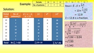 Example:
Periods: 10 11 12 13 14 15 16
No. of patients: 2 7 11 15 10 4 1
Solution:
Period
s:(x)
No. of
patients(𝒇)
𝒅 = 𝒙 − 𝑨,
𝐀 = 𝟏𝟑
𝒇𝒅 𝒅 𝟐
𝒇 𝒅 𝟐
10
11
12
13
14
15
16
2
7
11
15
10
4
1
Total N= 𝑓=50
-3
-2
-1
0
1
2
3
-6
-14
-11
0
10
8
3
𝒇𝒅=-10
9
4
1
0
1
4
9
18
28
11
0
10
16
9
𝐟 𝐝 𝟐
=92
Mean= 𝑥 = 𝐴 +
𝑑
𝑛
= 13+
(−10)
50
= 12.8
𝑥 = 12.8 is a fraction.
𝜎 =
𝑓𝑑2
𝑛
− 𝑓𝑑
𝑛
2
=
92
50
− −10
50
2
= 1.84 − 0.04
= 1.80
= 1.342
 