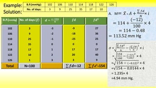 𝜎 =
𝑓𝑑2
𝑛
− 𝑓𝑑
𝑛
2
× 𝑖
=
154
100
− −12
100
2
× 4
= 154 − −0.12 2 × 4
= 154 − 0.0144 × 4
= 1.235× 4
=4.94 mm Hg.
Example: B.P.(mmHg): 102 106 110 114 118 122 126
No. of days: 3 9 25 35 17 10 1
Solution:
B.P.(mmHg) No. of days (𝒇) 𝒅 = 𝒙−𝟏𝟏𝟒
𝟒
𝒇𝒅 𝒇𝒅 𝟐
102
106
110
114
118
122
126
3
9
25
35
17
10
1
Total N=100
-3
-2
-1
0
1
2
3
-9
-18
-25
0
17
20
3
𝒇𝒅=-12
27
36
25
0
17
40
9
𝒇 𝒅 𝟐
=154
A. M= 𝑥 = 𝐴 +
𝑓𝑑
𝑁
× 𝑖
= 114 +
(−12)
100
× 4
= 114 − 0.48
= 113.52 mm Hg
 