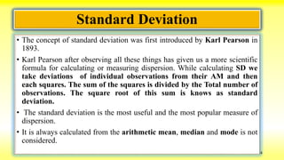 Standard Deviation
• The concept of standard deviation was first introduced by Karl Pearson in
1893.
• Karl Pearson after observing all these things has given us a more scientific
formula for calculating or measuring dispersion. While calculating SD we
take deviations of individual observations from their AM and then
each squares. The sum of the squares is divided by the Total number of
observations. The square root of this sum is knows as standard
deviation.
• The standard deviation is the most useful and the most popular measure of
dispersion.
• It is always calculated from the arithmetic mean, median and mode is not
considered.
4
 