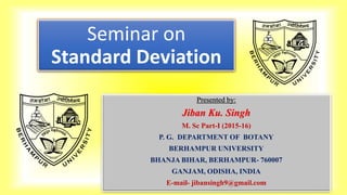 Seminar on
Standard Deviation
Presented by:
Jiban Ku. Singh
M. Sc Part-I (2015-16)
P. G. DEPARTMENT OF BOTANY
BERHAMPUR UNIVERSITY
BHANJA BIHAR, BERHAMPUR- 760007
GANJAM, ODISHA, INDIA
E-mail- jibansingh9@gmail.com
 