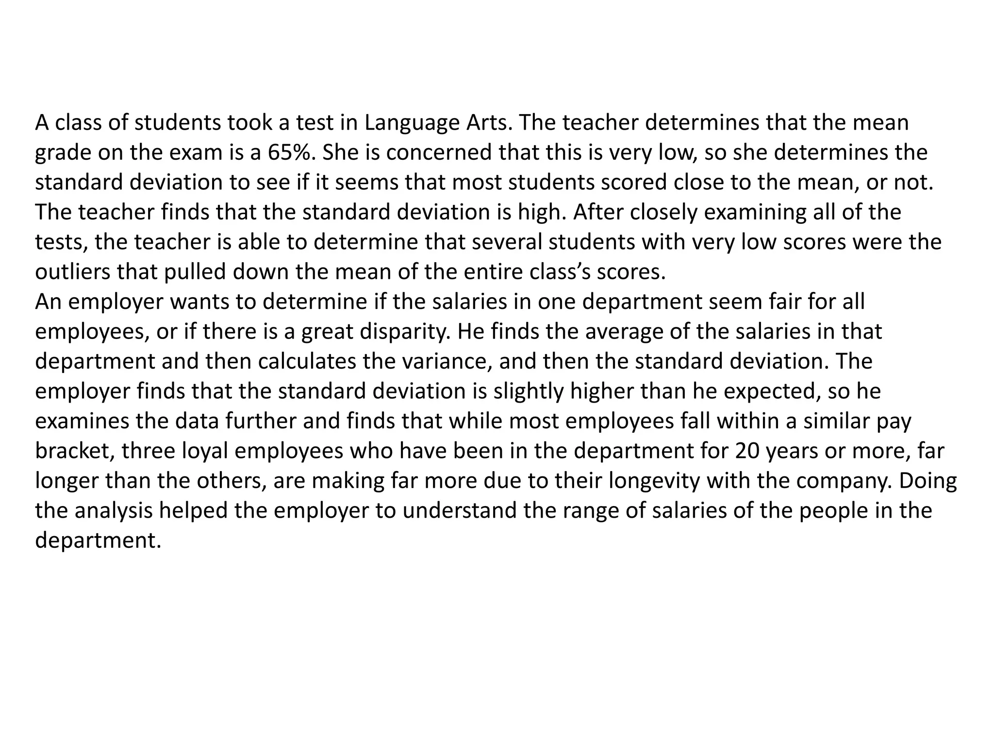 A class of students took a test in Language Arts. The teacher determines that the mean
grade on the exam is a 65%. She is concerned that this is very low, so she determines the
standard deviation to see if it seems that most students scored close to the mean, or not.
The teacher finds that the standard deviation is high. After closely examining all of the
tests, the teacher is able to determine that several students with very low scores were the
outliers that pulled down the mean of the entire class’s scores.
An employer wants to determine if the salaries in one department seem fair for all
employees, or if there is a great disparity. He finds the average of the salaries in that
department and then calculates the variance, and then the standard deviation. The
employer finds that the standard deviation is slightly higher than he expected, so he
examines the data further and finds that while most employees fall within a similar pay
bracket, three loyal employees who have been in the department for 20 years or more, far
longer than the others, are making far more due to their longevity with the company. Doing
the analysis helped the employer to understand the range of salaries of the people in the
department.
 