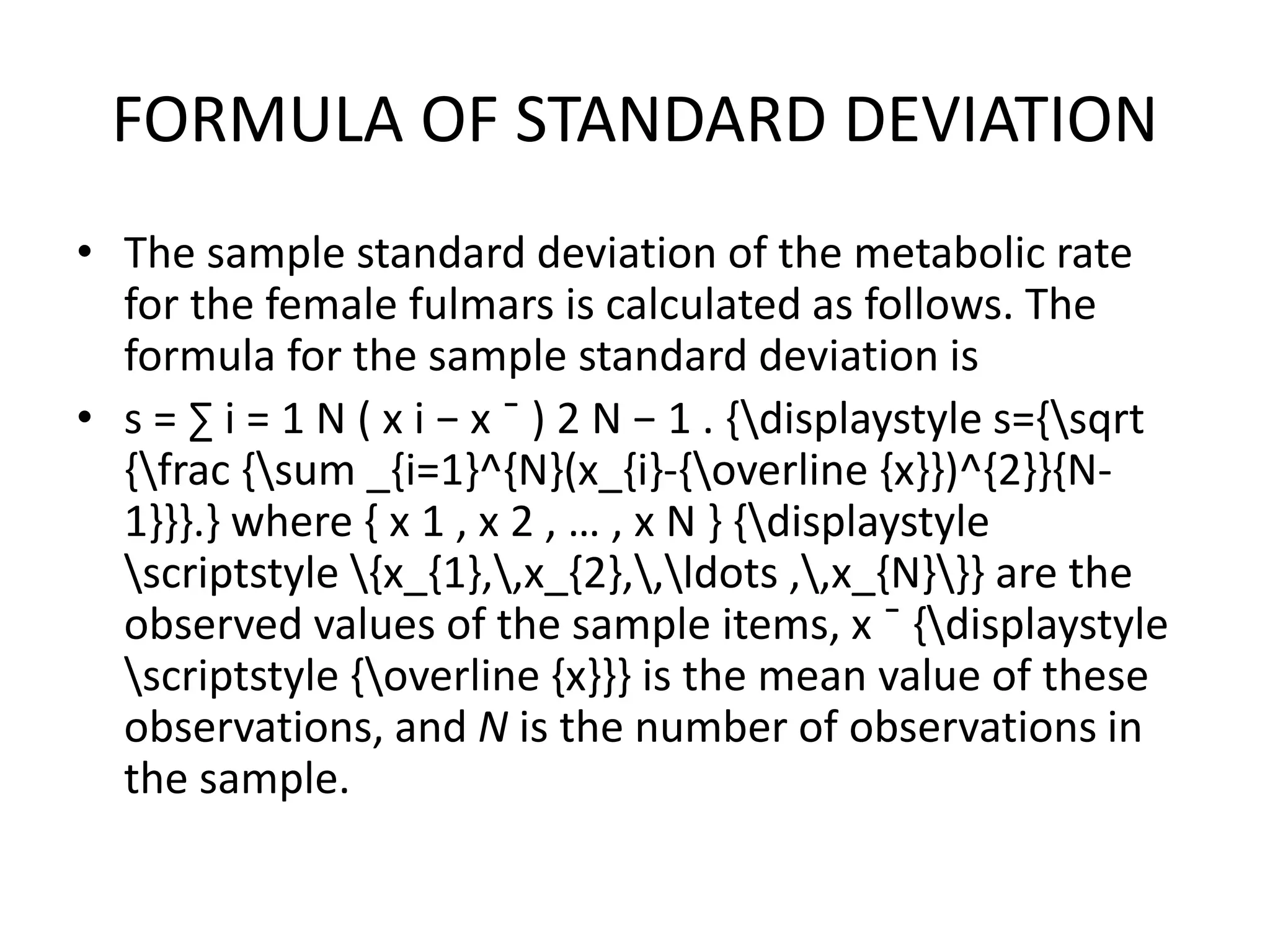 FORMULA OF STANDARD DEVIATION
• The sample standard deviation of the metabolic rate
for the female fulmars is calculated as follows. The
formula for the sample standard deviation is
• s = ∑ i = 1 N ( x i − x ¯ ) 2 N − 1 . {displaystyle s={sqrt
{frac {sum _{i=1}^{N}(x_{i}-{overline {x}})^{2}}{N-
1}}}.} where { x 1 , x 2 , … , x N } {displaystyle
scriptstyle {x_{1},,x_{2},,ldots ,,x_{N}}} are the
observed values of the sample items, x ¯ {displaystyle
scriptstyle {overline {x}}} is the mean value of these
observations, and N is the number of observations in
the sample.
 