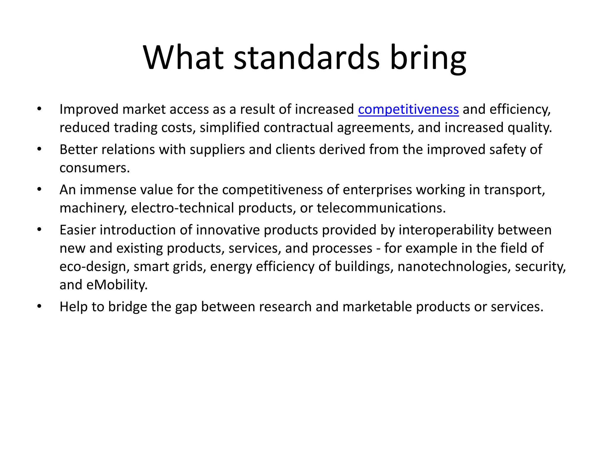 What standards bring
• Improved market access as a result of increased competitiveness and efficiency,
reduced trading costs, simplified contractual agreements, and increased quality.
• Better relations with suppliers and clients derived from the improved safety of
consumers.
• An immense value for the competitiveness of enterprises working in transport,
machinery, electro-technical products, or telecommunications.
• Easier introduction of innovative products provided by interoperability between
new and existing products, services, and processes - for example in the field of
eco-design, smart grids, energy efficiency of buildings, nanotechnologies, security,
and eMobility.
• Help to bridge the gap between research and marketable products or services.
 