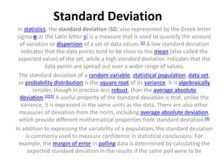 Standard Deviation
In statistics, the standard deviation (SD, also represented by the Greek letter
sigma σ or the Latin letter s) is a measure that is used to quantify the amount
of variation or dispersion of a set of data values.[1] A low standard deviation
indicates that the data points tend to be close to the mean (also called the
expected value) of the set, while a high standard deviation indicates that the
data points are spread out over a wider range of values.
The standard deviation of a random variable, statistical population, data set,
or probability distribution is the square root of its variance. It is algebraically
simpler, though in practice less robust, than the average absolute
deviation.[2][3] A useful property of the standard deviation is that, unlike the
variance, it is expressed in the same units as the data. There are also other
measures of deviation from the norm, including average absolute deviation,
which provide different mathematical properties from standard deviation.[4]
In addition to expressing the variability of a population, the standard deviation
is commonly used to measure confidence in statistical conclusions. For
example, the margin of error in polling data is determined by calculating the
expected standard deviation in the results if the same poll were to be
 