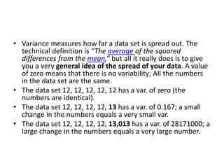 • Variance measures how far a data set is spread out. The
technical definition is “The average of the squared
differences from the mean,” but all it really does is to give
you a very general idea of the spread of your data. A value
of zero means that there is no variability; All the numbers
in the data set are the same.
• The data set 12, 12, 12, 12, 12 has a var. of zero (the
numbers are identical).
• The data set 12, 12, 12, 12, 13 has a var. of 0.167; a small
change in the numbers equals a very small var.
• The data set 12, 12, 12, 12, 13,013 has a var. of 28171000; a
large change in the numbers equals a very large number.
 