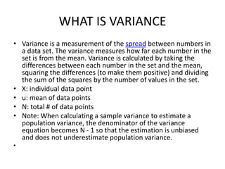 WHAT IS VARIANCE
• Variance is a measurement of the spread between numbers in
a data set. The variance measures how far each number in the
set is from the mean. Variance is calculated by taking the
differences between each number in the set and the mean,
squaring the differences (to make them positive) and dividing
the sum of the squares by the number of values in the set.
• X: individual data point
• u: mean of data points
• N: total # of data points
• Note: When calculating a sample variance to estimate a
population variance, the denominator of the variance
equation becomes N - 1 so that the estimation is unbiased
and does not underestimate population variance.
•
 