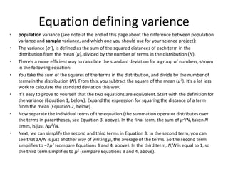 Equation defining varience
• population variance (see note at the end of this page about the difference between population
variance and sample variance, and which one you should use for your science project):
• The variance (σ2), is defined as the sum of the squared distances of each term in the
distribution from the mean (μ), divided by the number of terms in the distribution (N).
• There's a more efficient way to calculate the standard deviation for a group of numbers, shown
in the following equation:
• You take the sum of the squares of the terms in the distribution, and divide by the number of
terms in the distribution (N). From this, you subtract the square of the mean (μ2). It's a lot less
work to calculate the standard deviation this way.
• It's easy to prove to yourself that the two equations are equivalent. Start with the definition for
the variance (Equation 1, below). Expand the expression for squaring the distance of a term
from the mean (Equation 2, below).
• Now separate the individual terms of the equation (the summation operator distributes over
the terms in parentheses, see Equation 3, above). In the final term, the sum of μ2/N, taken N
times, is just Nμ2/N.
• Next, we can simplify the second and third terms in Equation 3. In the second term, you can
see that ΣX/N is just another way of writing μ, the average of the terms. So the second term
simplifies to −2μ2 (compare Equations 3 and 4, above). In the third term, N/N is equal to 1, so
the third term simplifies to μ2 (compare Equations 3 and 4, above).
 