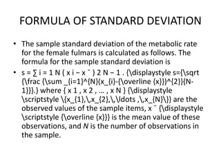 FORMULA OF STANDARD DEVIATION
• The sample standard deviation of the metabolic rate
for the female fulmars is calculated as follows. The
formula for the sample standard deviation is
• s = ∑ i = 1 N ( x i − x ¯ ) 2 N − 1 . {displaystyle s={sqrt
{frac {sum _{i=1}^{N}(x_{i}-{overline {x}})^{2}}{N-
1}}}.} where { x 1 , x 2 , … , x N } {displaystyle
scriptstyle {x_{1},,x_{2},,ldots ,,x_{N}}} are the
observed values of the sample items, x ¯ {displaystyle
scriptstyle {overline {x}}} is the mean value of these
observations, and N is the number of observations in
the sample.
 