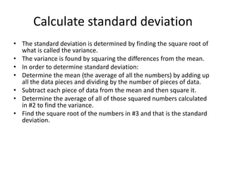 Calculate standard deviation
• The standard deviation is determined by finding the square root of
what is called the variance.
• The variance is found by squaring the differences from the mean.
• In order to determine standard deviation:
• Determine the mean (the average of all the numbers) by adding up
all the data pieces and dividing by the number of pieces of data.
• Subtract each piece of data from the mean and then square it.
• Determine the average of all of those squared numbers calculated
in #2 to find the variance.
• Find the square root of the numbers in #3 and that is the standard
deviation.
 