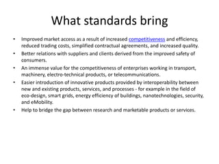 What standards bring
• Improved market access as a result of increased competitiveness and efficiency,
reduced trading costs, simplified contractual agreements, and increased quality.
• Better relations with suppliers and clients derived from the improved safety of
consumers.
• An immense value for the competitiveness of enterprises working in transport,
machinery, electro-technical products, or telecommunications.
• Easier introduction of innovative products provided by interoperability between
new and existing products, services, and processes - for example in the field of
eco-design, smart grids, energy efficiency of buildings, nanotechnologies, security,
and eMobility.
• Help to bridge the gap between research and marketable products or services.
 