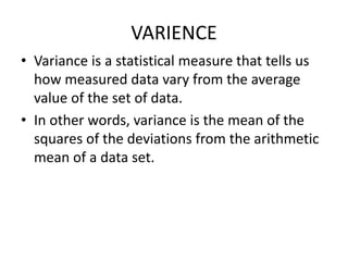 VARIENCE
• Variance is a statistical measure that tells us
how measured data vary from the average
value of the set of data.
• In other words, variance is the mean of the
squares of the deviations from the arithmetic
mean of a data set.
 