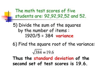 The math test scores of five
students are: 92,92,92,52 and 52.
5) Divide the sum of the squares
by the number of items :
1920/5 = 384 variance
6) Find the square root of the variance:
384 19.6

Thus the standard deviation of the
second set of test scores is 19.6.
 