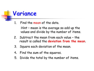 Variance
1. Find the mean of the data.
Hint – mean is the average so add up the
values and divide by the number of items.
5. Divide the total by the number of items.
4. Find the sum of the squares.
3. Square each deviation of the mean.
2. Subtract the mean from each value – the
result is called the deviation from the mean.
 