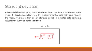 A standard deviation (or σ) is a measure of how the data is in relation to the
mean. A standard deviation close to zero indicates that data points are close to
the mean, where as a high or low standard deviation indicates data points are
respectively above or below the mean.
Standard deviation
formula
 