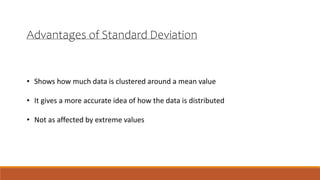 Advantages of Standard Deviation
• Shows how much data is clustered around a mean value
• It gives a more accurate idea of how the data is distributed
• Not as affected by extreme values
 
