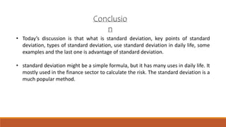 Conclusio
n
• Today’s discussion is that what is standard deviation, key points of standard
deviation, types of standard deviation, use standard deviation in daily life, some
examples and the last one is advantage of standard deviation.
• standard deviation might be a simple formula, but it has many uses in daily life. It
mostly used in the finance sector to calculate the risk. The standard deviation is a
much popular method.
 