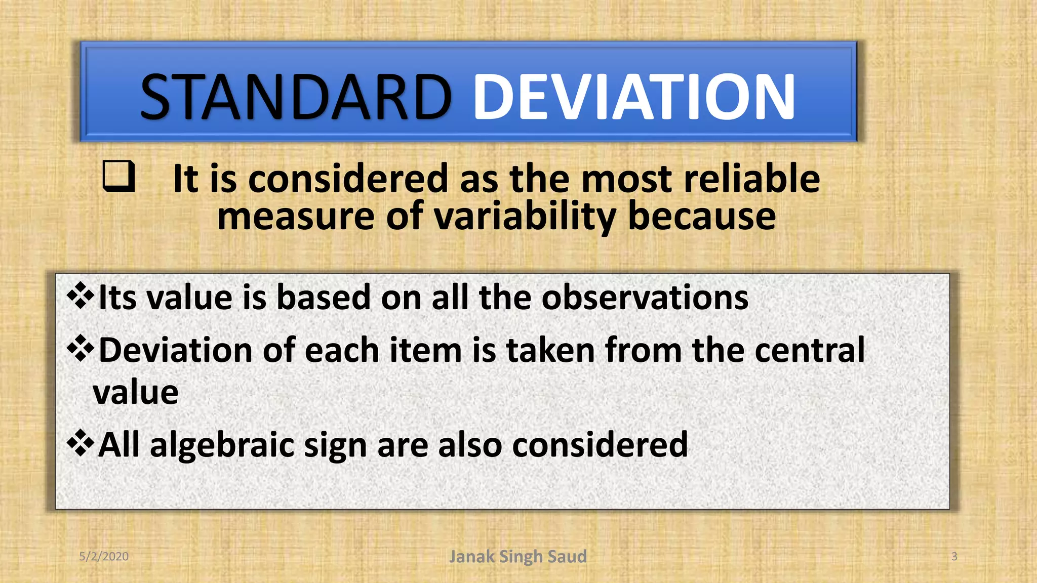 STANDARD DEVIATION
5/2/2020 Janak Singh Saud 3
 It is considered as the most reliable
measure of variability because
Its value is based on all the observations
Deviation of each item is taken from the central
value
All algebraic sign are also considered
 