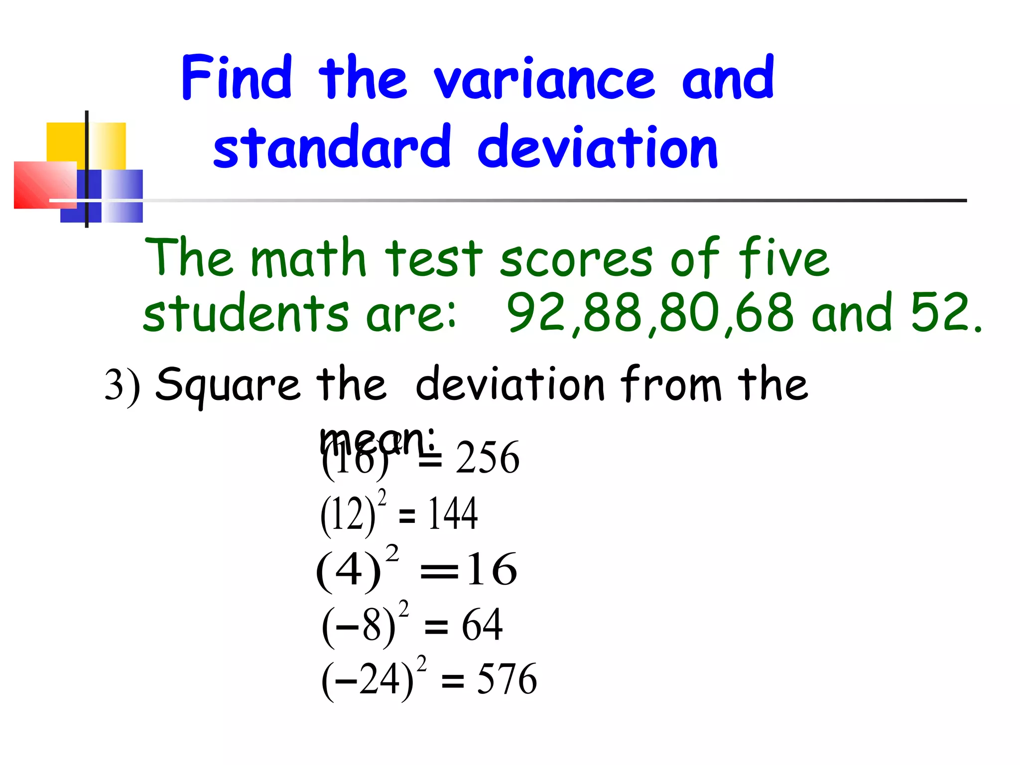 Find the variance and
standard deviation
The math test scores of five
students are: 92,88,80,68 and 52.
3) Square the deviation from the
2
mean: 256
(16) =

(12) = 144
2
(4) = 16
2
(− 8) = 64
2

( − 24) = 576
2

 
