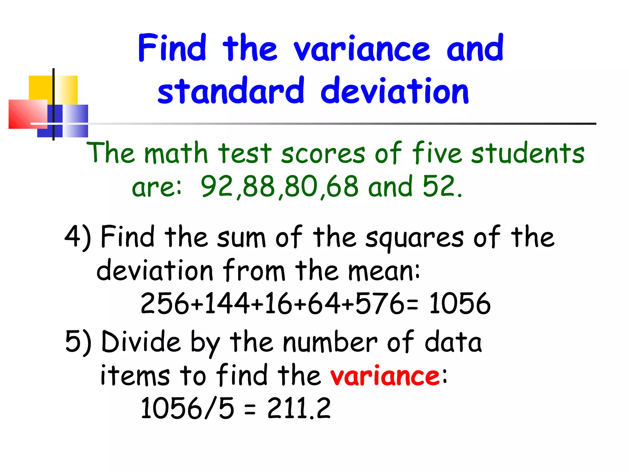 Find the variance and
standard deviation
The math test scores of five students
are: 92,88,80,68 and 52.
4) Find the sum of the squares of the
deviation from the mean:
256+144+16+64+576= 1056
5) Divide by the number of data
items to find the variance:
1056/5 = 211.2

 