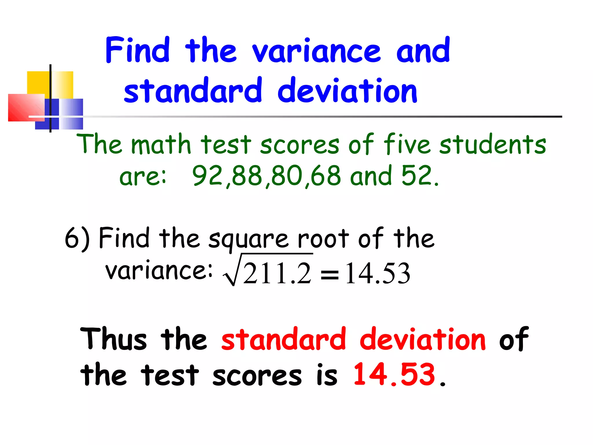 Find the variance and
standard deviation
The math test scores of five students
are: 92,88,80,68 and 52.
6) Find the square root of the
variance: 211.2 = 14.53

Thus the standard deviation of
the test scores is 14.53.

 