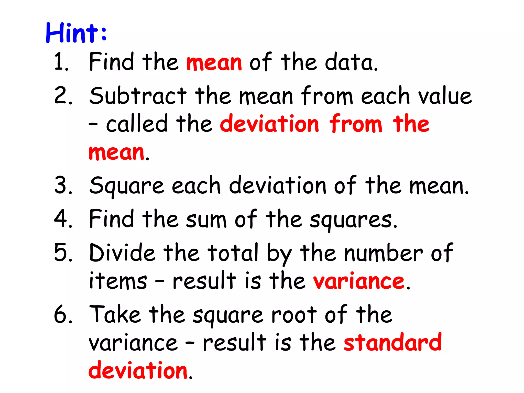 Hint:

1. Find the mean of the data.
2. Subtract the mean from each value
– called the deviation from the
mean.
3. Square each deviation of the mean.
4. Find the sum of the squares.
5. Divide the total by the number of
items – result is the variance.
6. Take the square root of the
variance – result is the standard
deviation.

 