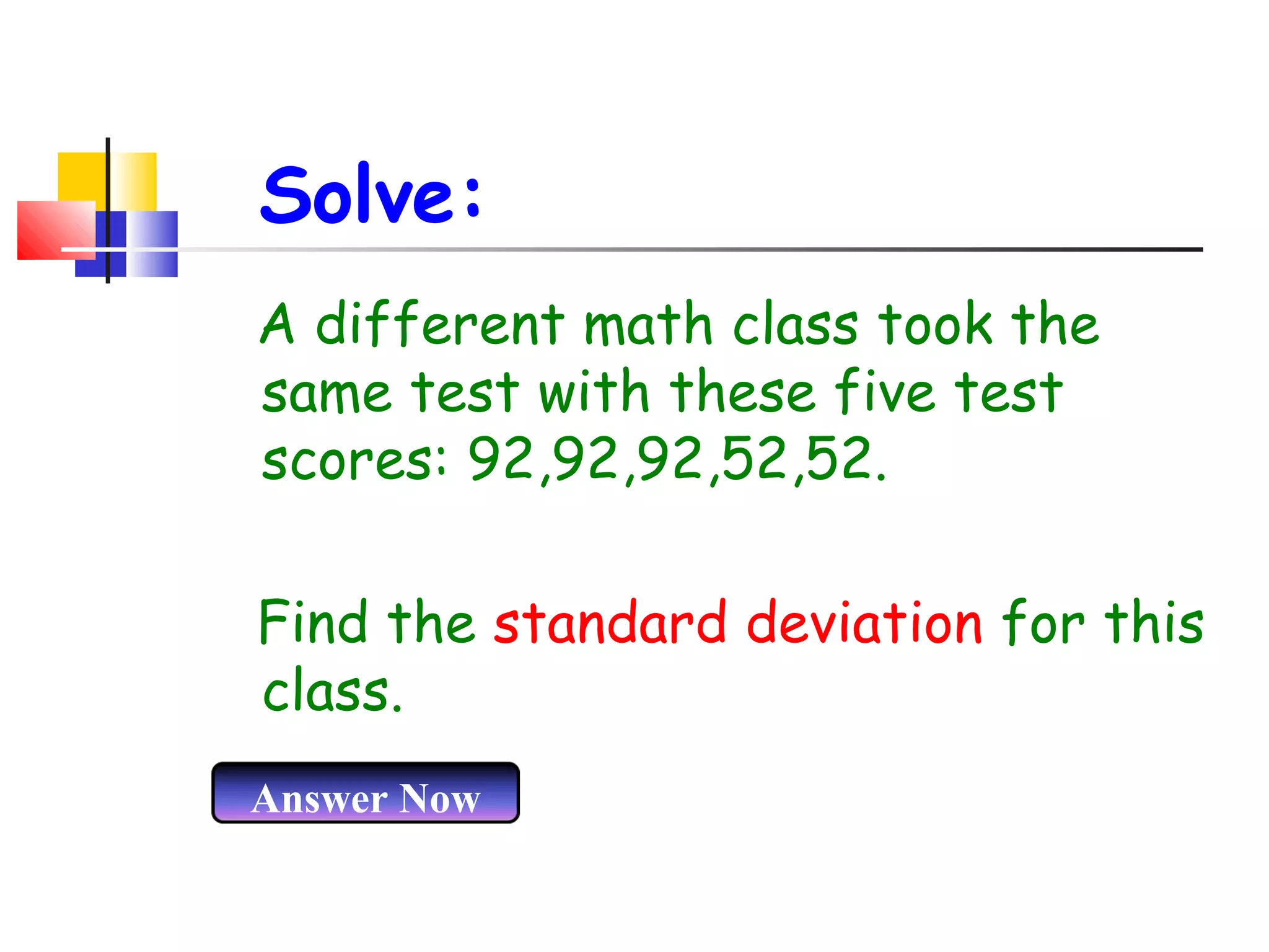 Solve:
A different math class took the
same test with these five test
scores: 92,92,92,52,52.
Find the standard deviation for this
class.
Answer Now

 