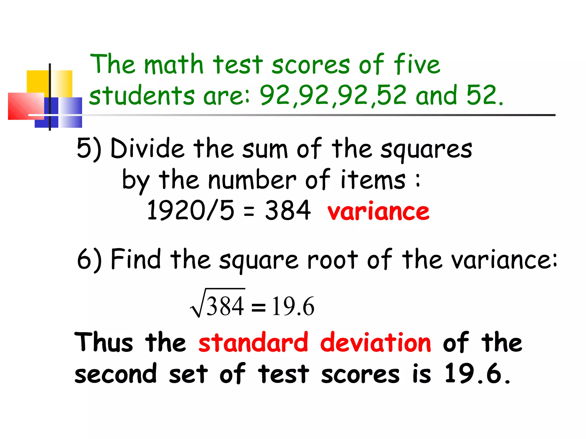 The math test scores of five
students are: 92,92,92,52 and 52.
5) Divide the sum of the squares
by the number of items :
1920/5 = 384 variance
6) Find the square root of the variance:

384 = 19.6

Thus the standard deviation of the
second set of test scores is 19.6.

 