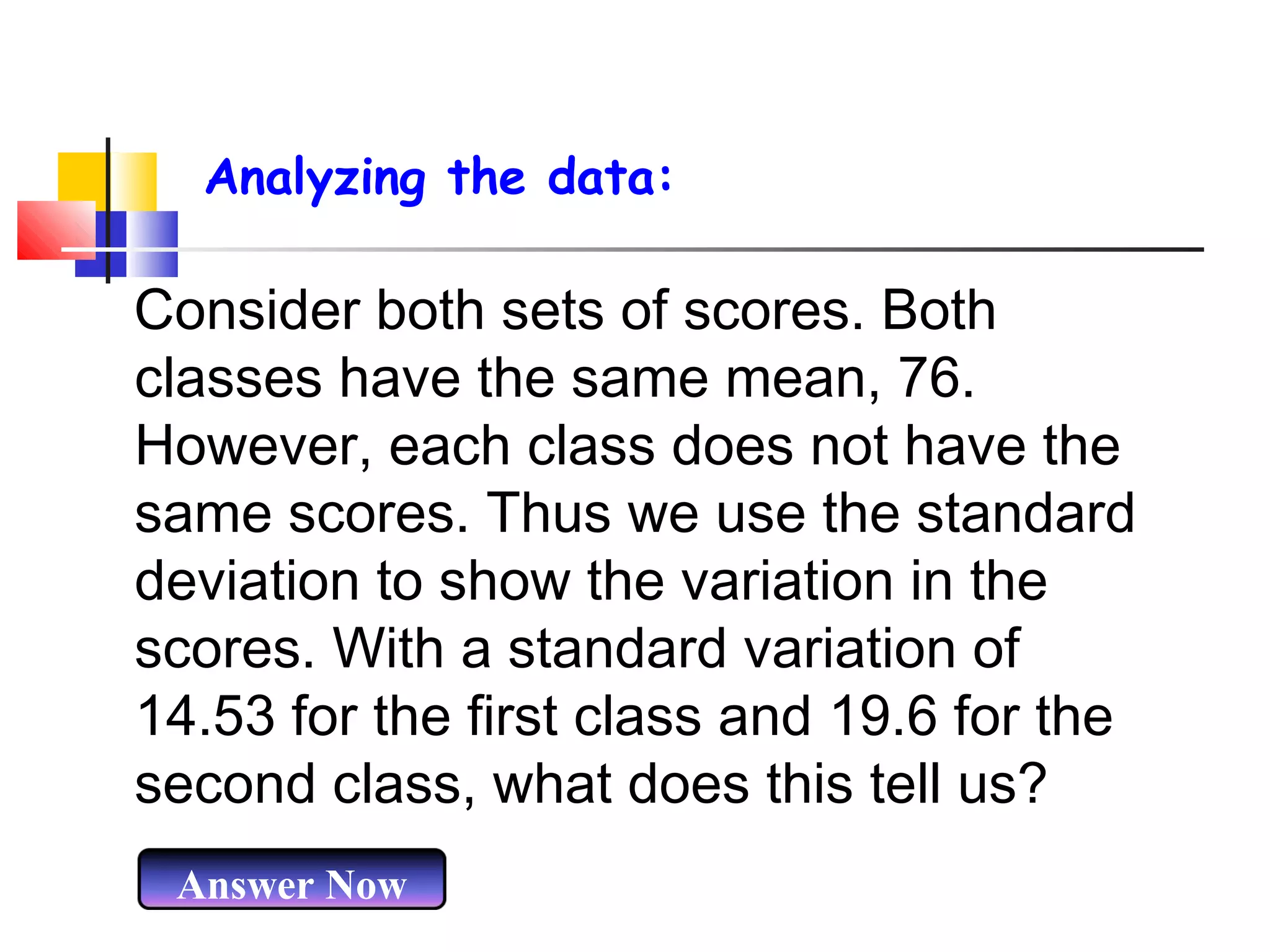 Analyzing the data:

Consider both sets of scores. Both
classes have the same mean, 76.
However, each class does not have the
same scores. Thus we use the standard
deviation to show the variation in the
scores. With a standard variation of
14.53 for the first class and 19.6 for the
second class, what does this tell us?
Answer Now

 