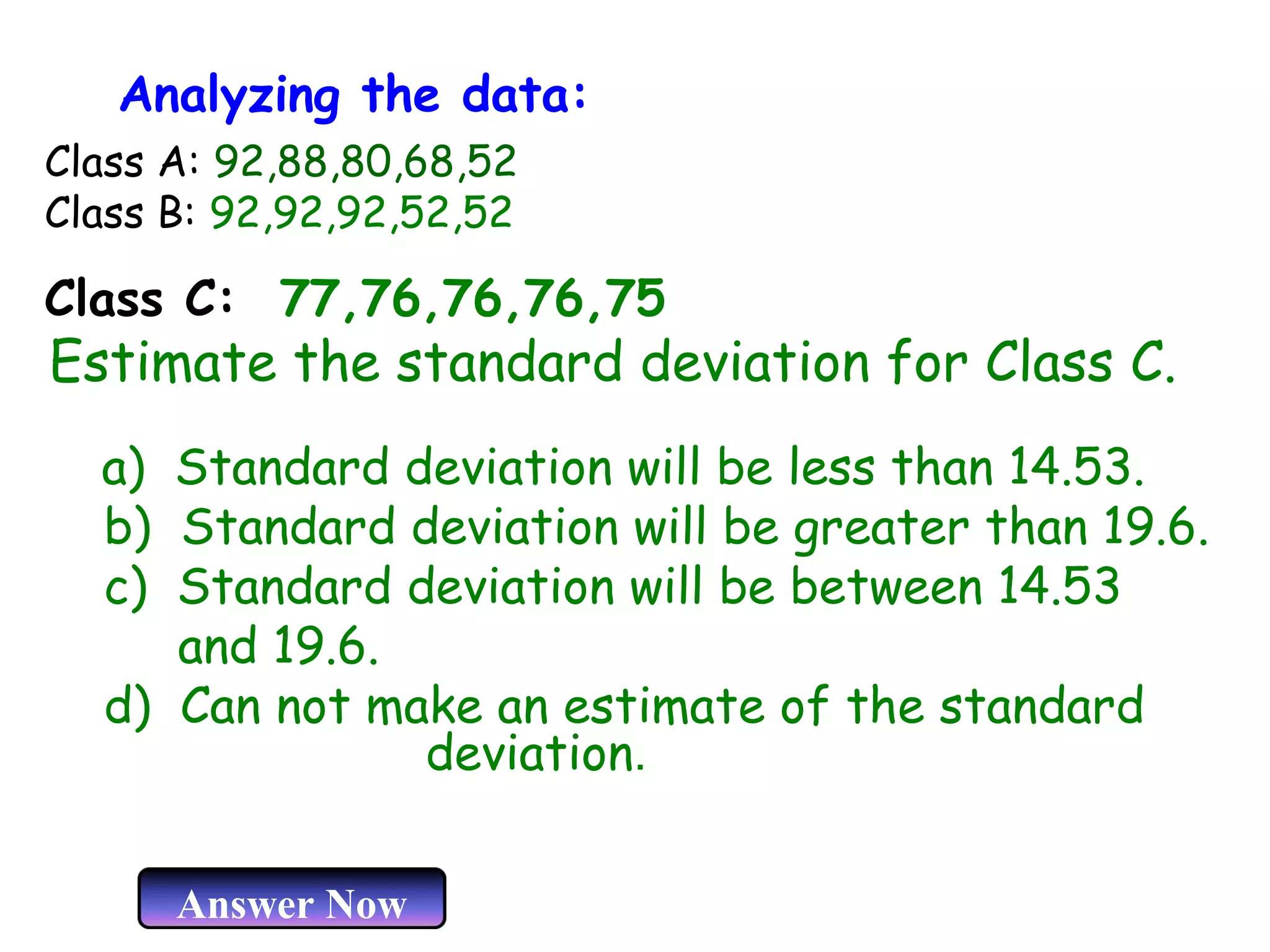 Analyzing the data:
Class A: 92,88,80,68,52
Class B: 92,92,92,52,52

Class C: 77,76,76,76,75

Estimate the standard deviation for Class C.
a) Standard deviation will be less than 14.53.
b) Standard deviation will be greater than 19.6.
c) Standard deviation will be between 14.53
and 19.6.
d) Can not make an estimate of the standard
deviation.
Answer Now

 
