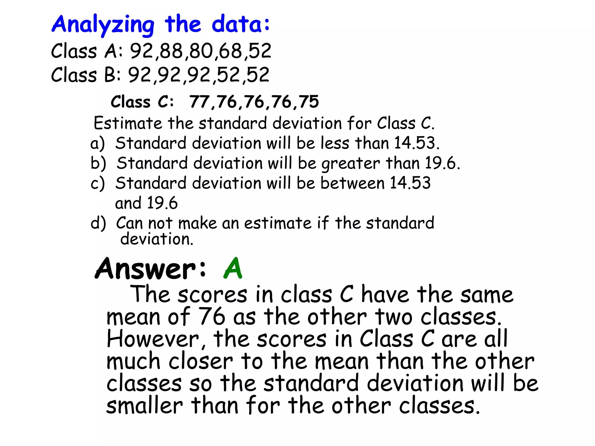 Analyzing the data:

Class A: 92,88,80,68,52
Class B: 92,92,92,52,52
Class C: 77,76,76,76,75
Estimate the standard deviation for Class C.
a) Standard deviation will be less than 14.53.
b) Standard deviation will be greater than 19.6.
c) Standard deviation will be between 14.53
and 19.6
d) Can not make an estimate if the standard
deviation.

Answer: A

The scores in class C have the same
mean of 76 as the other two classes.
However, the scores in Class C are all
much closer to the mean than the other
classes so the standard deviation will be
smaller than for the other classes.

 