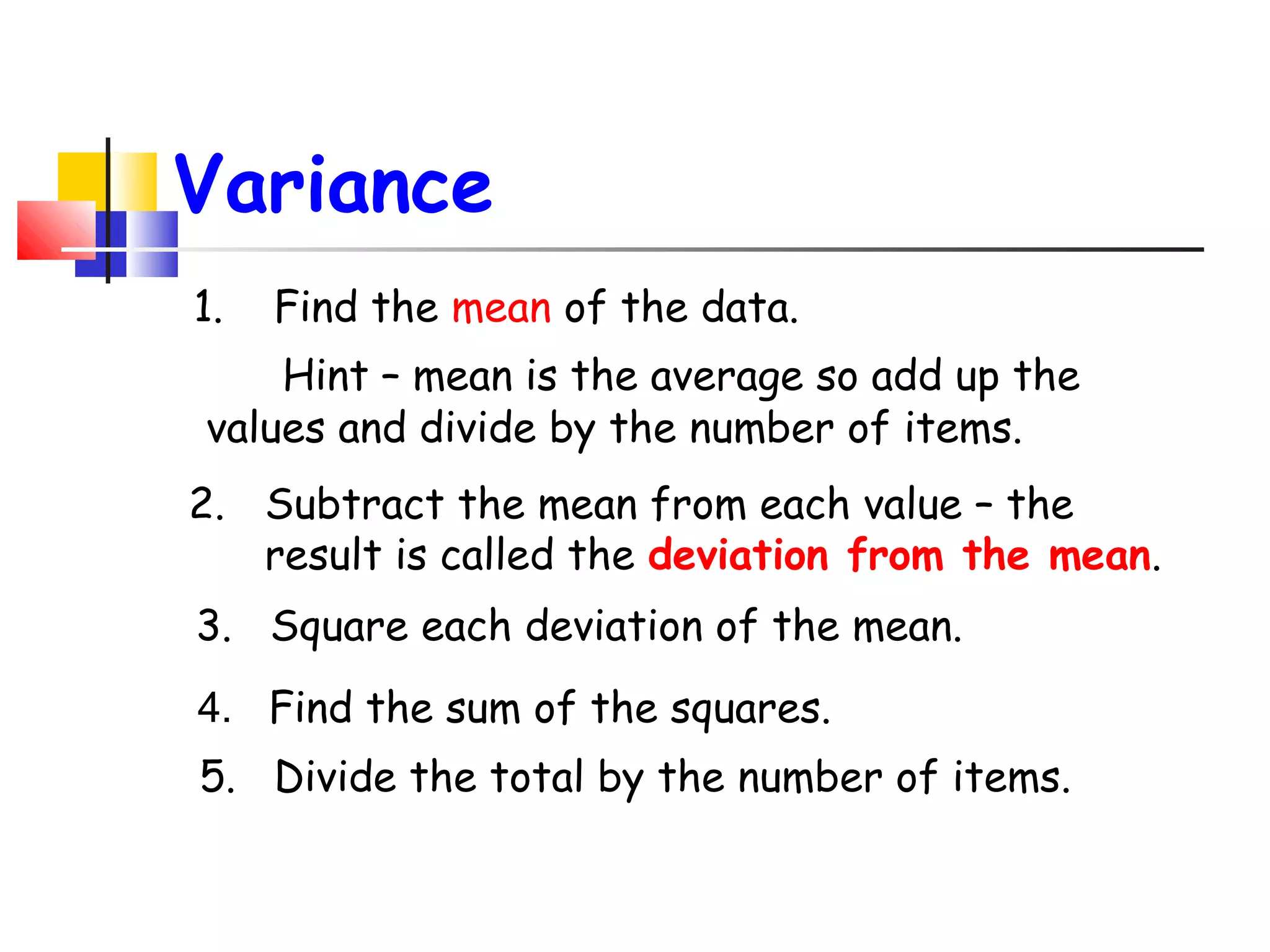 Variance
1.

Find the mean of the data.

Hint – mean is the average so add up the
values and divide by the number of items.
2. Subtract the mean from each value – the
result is called the deviation from the mean.
3. Square each deviation of the mean.
4. Find the sum of the squares.
5. Divide the total by the number of items.

 