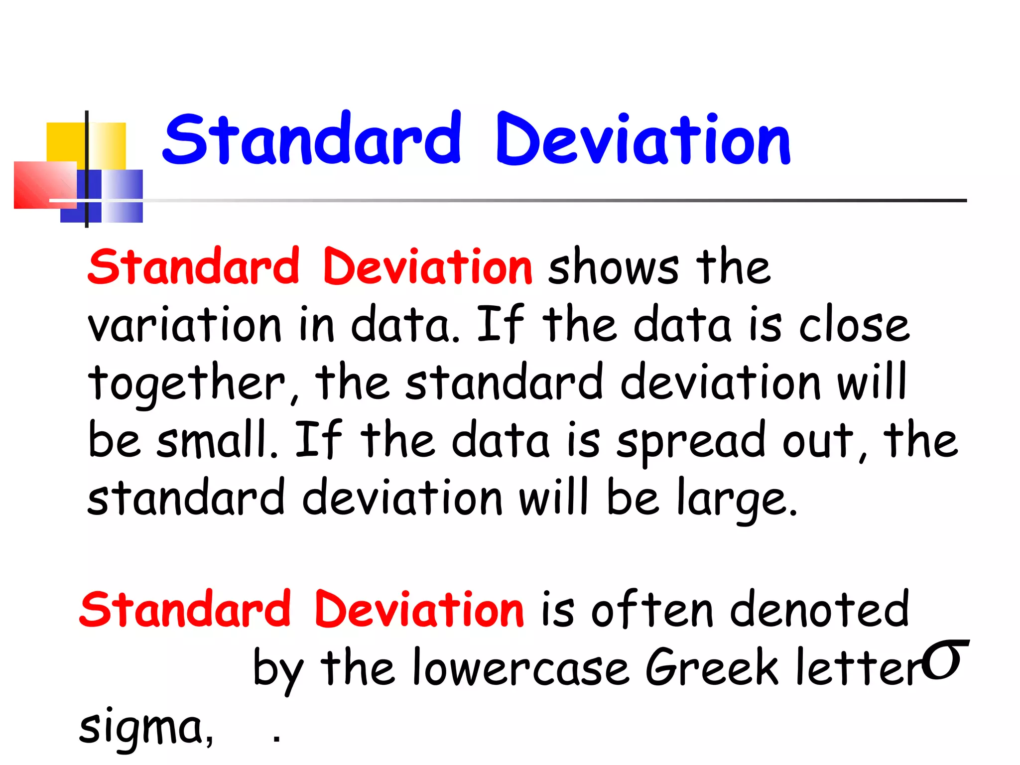 Standard Deviation
Standard Deviation shows the
variation in data. If the data is close
together, the standard deviation will
be small. If the data is spread out, the
standard deviation will be large.
Standard Deviation is often denoted
by the lowercase Greek letter
sigma, .

σ

 