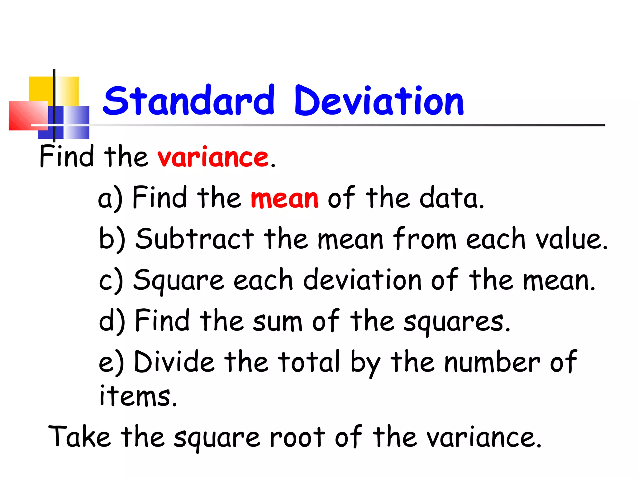 Standard Deviation
Find the variance.
a) Find the mean of the data.
b) Subtract the mean from each value.
c) Square each deviation of the mean.
d) Find the sum of the squares.
e) Divide the total by the number of
items.
Take the square root of the variance.

 