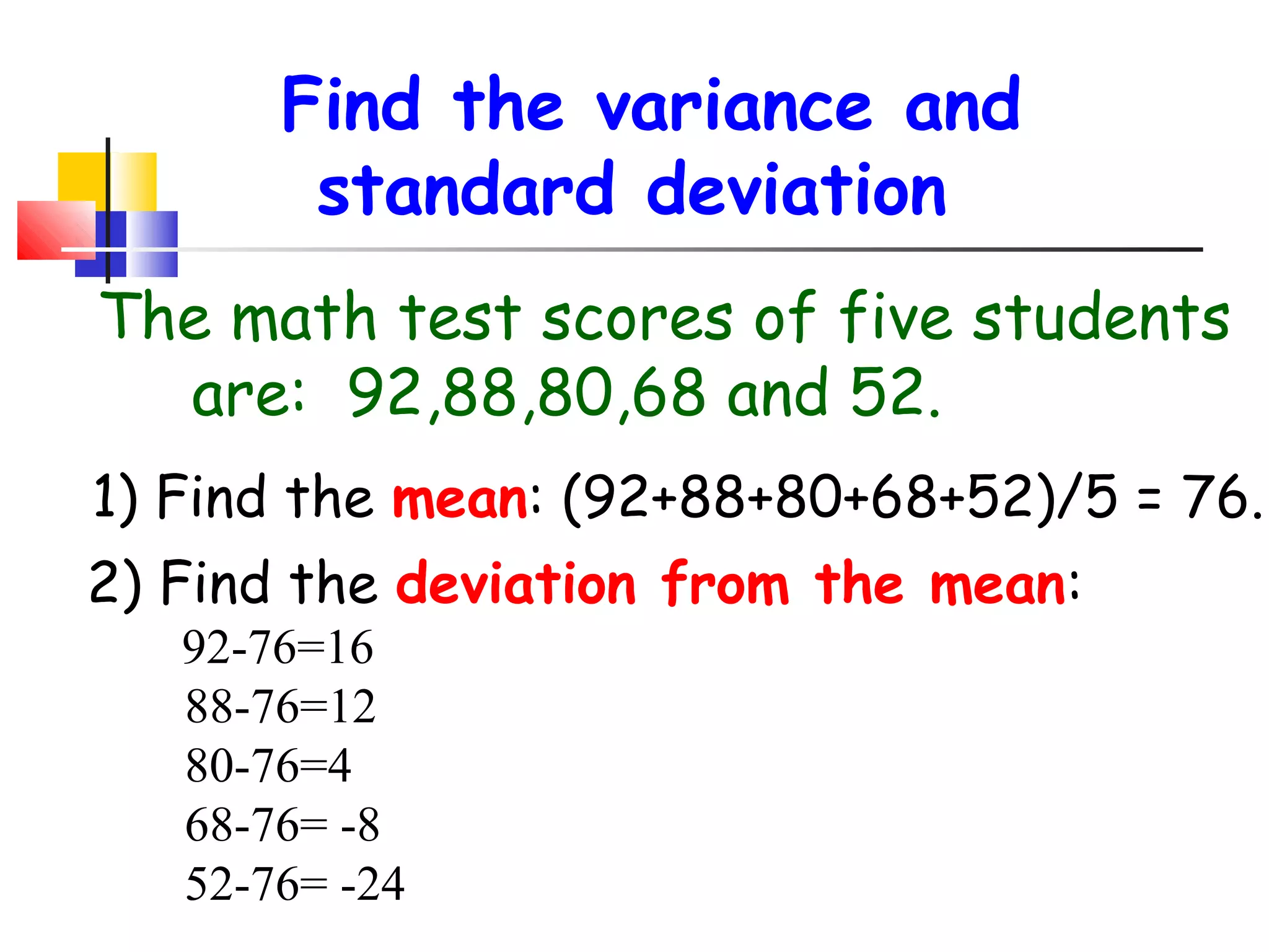 Find the variance and
standard deviation
The math test scores of five students
are: 92,88,80,68 and 52.
1) Find the mean: (92+88+80+68+52)/5 = 76.
2) Find the deviation from the mean:
92-76=16
88-76=12
80-76=4
68-76= -8
52-76= -24

 
