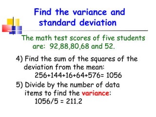 Find the variance and
standard deviation
The math test scores of five students
are: 92,88,80,68 and 52.
4) Find the sum of the squares of the
deviation from the mean:
256+144+16+64+576= 1056
5) Divide by the number of data
items to find the variance:
1056/5 = 211.2

 