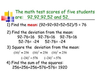 The math test scores of five students
are: 92,92,92,52 and 52.
1) Find the mean: (92+92+92+52+52)/5 = 76
2) Find the deviation from the mean:
92-76=16 92-76=16 92-76=16
52-76= -24 52-76= -24
3) Square the deviation from the mean:
(16) 2 = 256

(16) 2 = 256

(−24)2 = 576

(16) 2 = 256

(−24) 2 = 576

4) Find the sum of the squares:
256+256+256+576+576= 1920

 