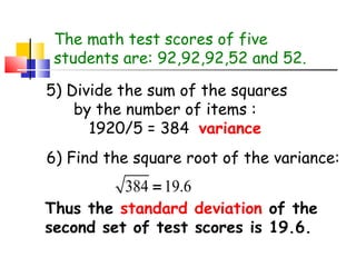 The math test scores of five
students are: 92,92,92,52 and 52.
5) Divide the sum of the squares
by the number of items :
1920/5 = 384 variance
6) Find the square root of the variance:

384 = 19.6

Thus the standard deviation of the
second set of test scores is 19.6.

 