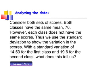 Analyzing the data:

Consider both sets of scores. Both
classes have the same mean, 76.
However, each class does not have the
same scores. Thus we use the standard
deviation to show the variation in the
scores. With a standard variation of
14.53 for the first class and 19.6 for the
second class, what does this tell us?
Answer Now

 