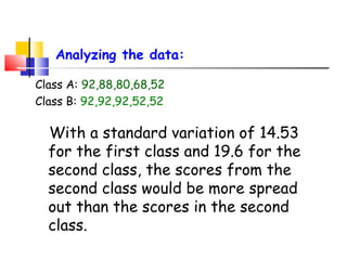 Analyzing the data:
Class A: 92,88,80,68,52
Class B: 92,92,92,52,52

With a standard variation of 14.53
for the first class and 19.6 for the
second class, the scores from the
second class would be more spread
out than the scores in the second
class.

 